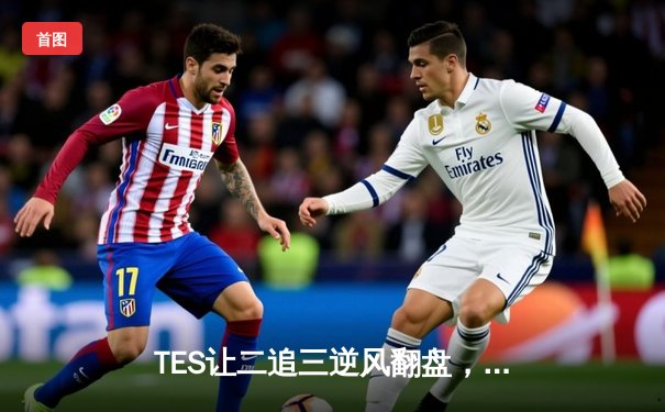 TES让二追三逆风翻盘，LPL夏季季后赛上演史诗级对决