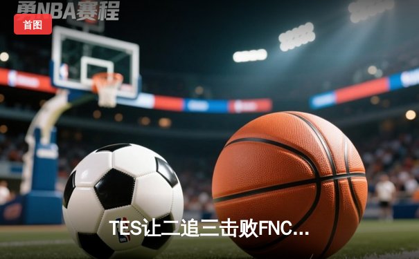 TES让二追三击败FNC创S赛历史，Knight沙皇绝境救主锁定四强