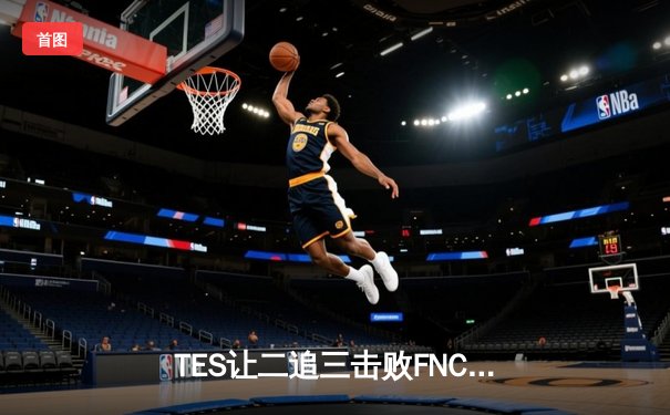 TES让二追三击败FNC，Knight沙皇绝境救主锁定四强席位