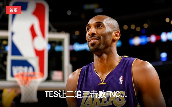 TES让二追三击败FNC，Knight沙皇绝境救主锁定四强席位