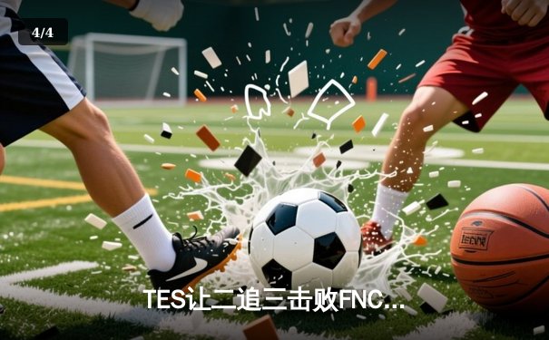 TES让二追三击败FNC，JackeyLove霞斩获五杀锁定四强席位 - 4
