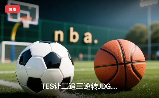TES让二追三逆转JDG，JackeyLove霞五杀锁定总决赛席位
