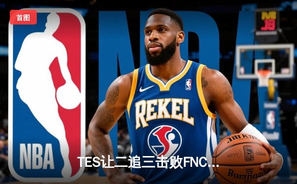 TES让二追三击败FNC，Knight沙皇绝境救主锁定四强席位