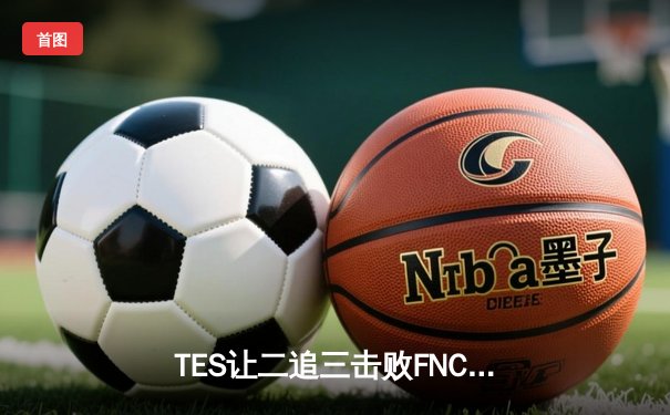 TES让二追三击败FNC，Knight沙皇绝境救主锁定四强席位