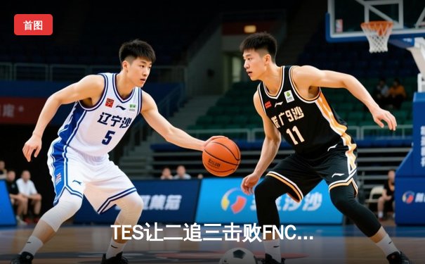 TES让二追三击败FNC，JackeyLove霞五杀锁定S13四强席位