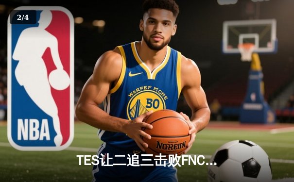 TES让二追三击败FNC，JackeyLove霞五杀锁定S13四强席位 - 2