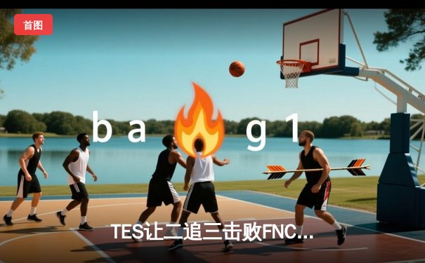 TES让二追三击败FNC，Knight沙皇绝境救主锁定四强席位