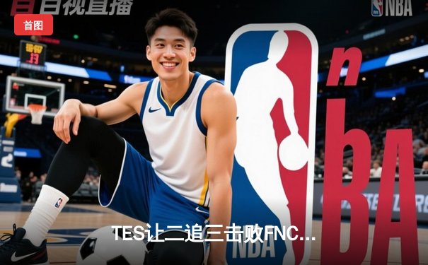 TES让二追三击败FNC，JackeyLove霞五杀锁定S13四强席位