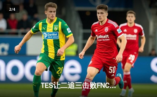 TES让二追三击败FNC，JackeyLove霞五杀锁定S13四强席位 - 2