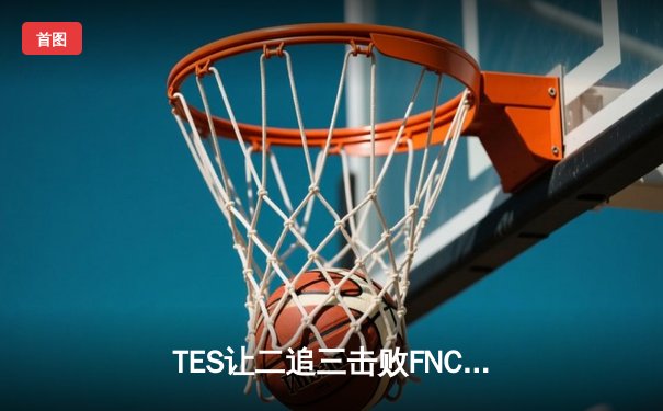TES让二追三击败FNC，Knight沙皇绝境救主锁定四强席位