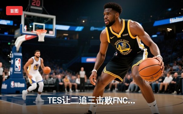 TES让二追三击败FNC，Knight沙皇绝境救主锁定四强席位