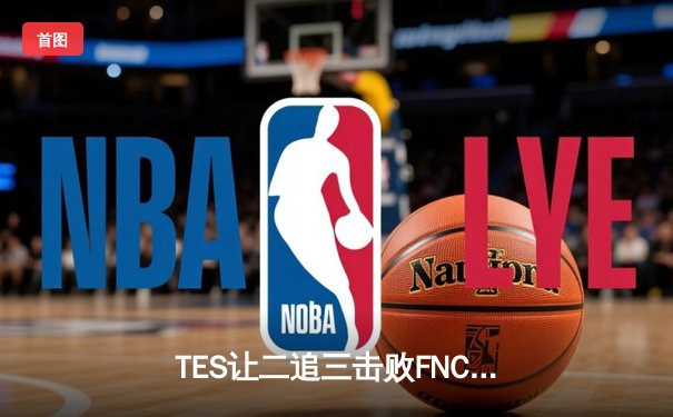 TES让二追三击败FNC，Knight沙皇绝境救主锁定四强席位