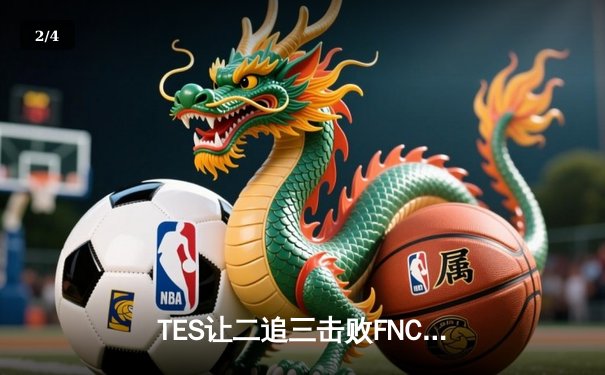 TES让二追三击败FNC，Knight沙皇绝境救主锁定四强席位 - 2