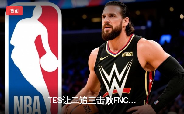 TES让二追三击败FNC，Knight沙皇绝境救主锁定四强席位