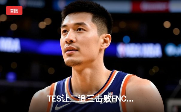 TES让二追三击败FNC创S赛历史，Knight沙皇绝境救主锁定四强席位