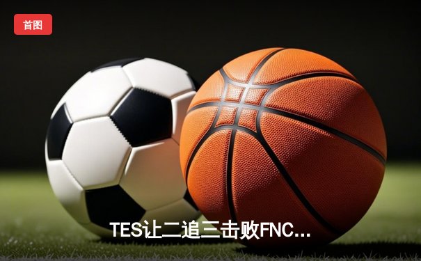 TES让二追三击败FNC创S赛历史，Knight沙皇绝境救主锁定四强席位