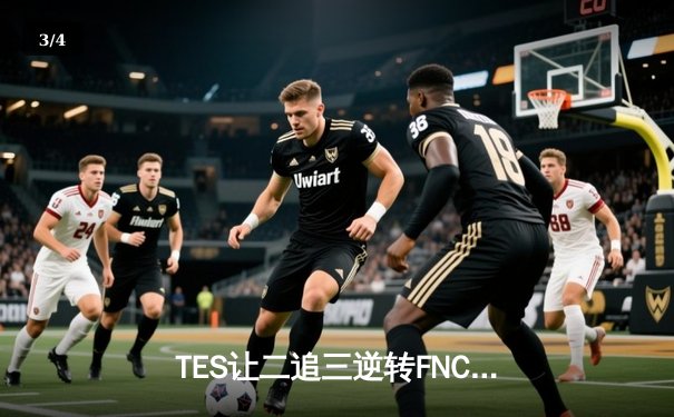 TES让二追三逆转FNC创S赛历史，Knight沙皇绝境救主锁定四强 - 3