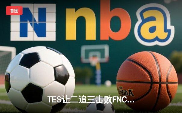 TES让二追三击败FNC创S赛历史，Knight沙皇绝境救主锁定四强席位