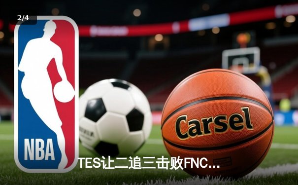 TES让二追三击败FNC创S赛历史，Knight沙皇绝境救主锁定四强席位 - 2