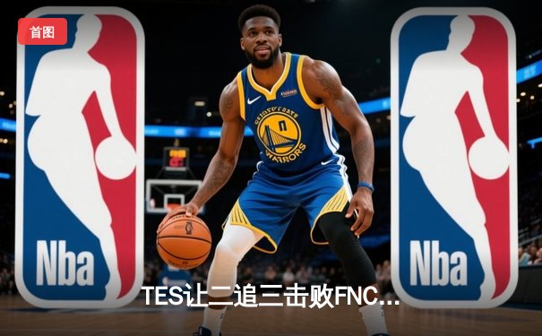 TES让二追三击败FNC创S赛历史，Knight沙皇绝境救主锁定四强席位
