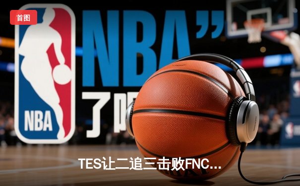 TES让二追三击败FNC创S赛历史，Knight沙皇绝境救主锁定四强席位