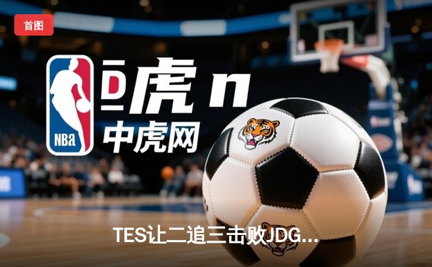 TES让二追三击败JDG，JackeyLove霞斩获五杀锁定总决赛席位