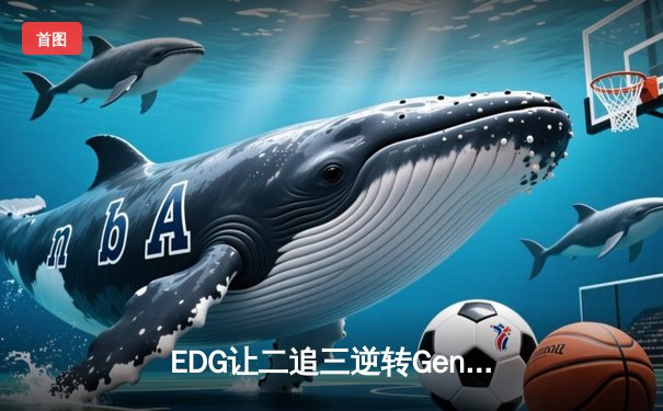 EDG让二追三逆转Gen.G，Viper五杀厄斐琉斯引爆全球总决赛